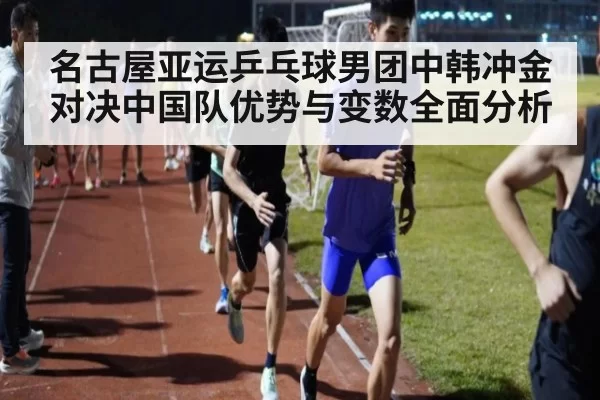 名古屋亚运乒乓球男团中韩冲金对决中国队优势与变数全面分析