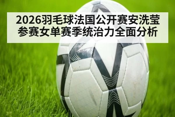 2026羽毛球法国公开赛安洗莹参赛女单赛季统治力全面分析